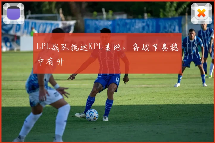 LPL战队抵达KPL基地，备战节奏稳中有升