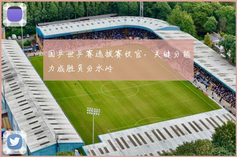 国乒世乒赛选拔赛收官，关键分能力成胜负分水岭