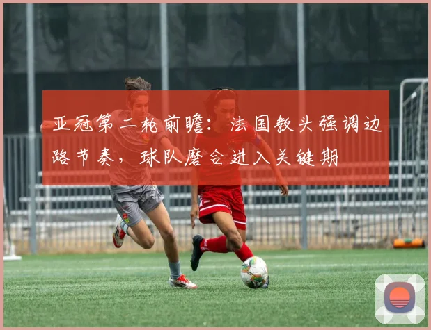 亚冠第二轮前瞻：法国教头强调边路节奏，球队磨合进入关键期