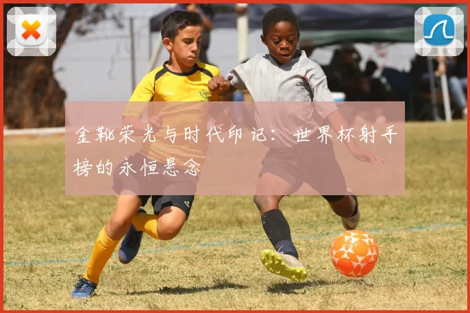 金靴荣光与时代印记：世界杯射手榜的永恒悬念