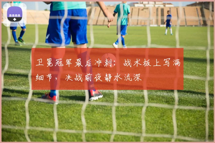 卫冕冠军最后冲刺：战术板上写满细节，决战前夜静水流深