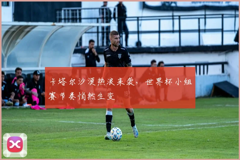 卡塔尔沙漠热浪来袭，世界杯小组赛节奏悄然生变