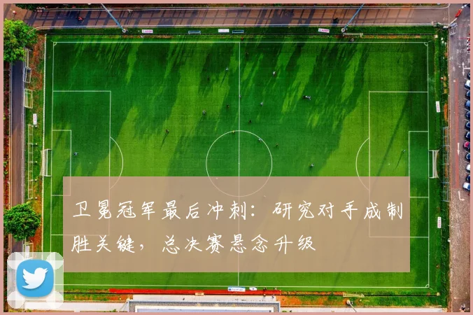 卫冕冠军最后冲刺：研究对手成制胜关键，总决赛悬念升级