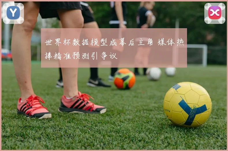 世界杯数据模型成幕后主角 媒体热捧精准预测引争议