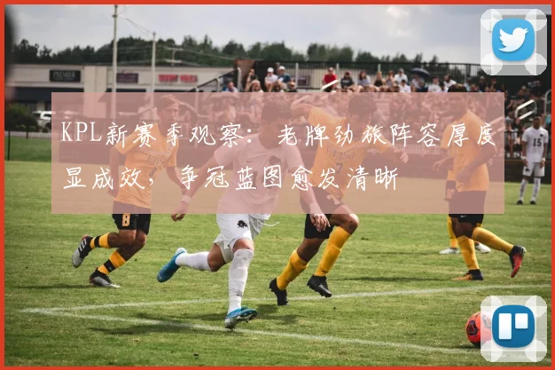 KPL新赛季观察：老牌劲旅阵容厚度显成效，争冠蓝图愈发清晰