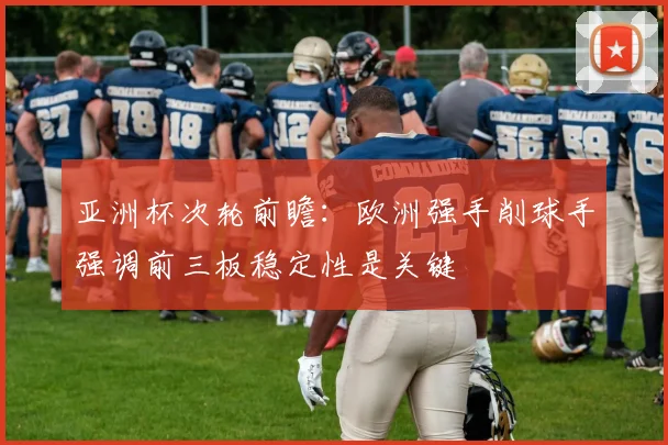 亚洲杯次轮前瞻：欧洲强手削球手强调前三板稳定性是关键
