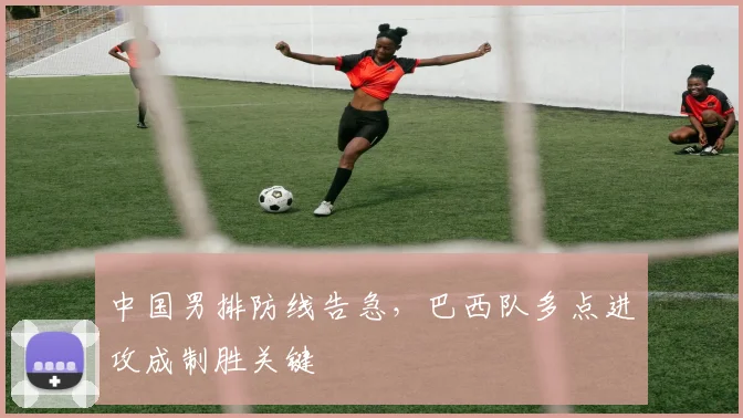 中国男排防线告急，巴西队多点进攻成制胜关键