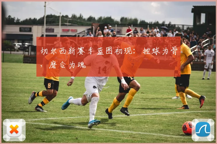 切尔西新赛季蓝图初现：控球为骨，磨合为魂