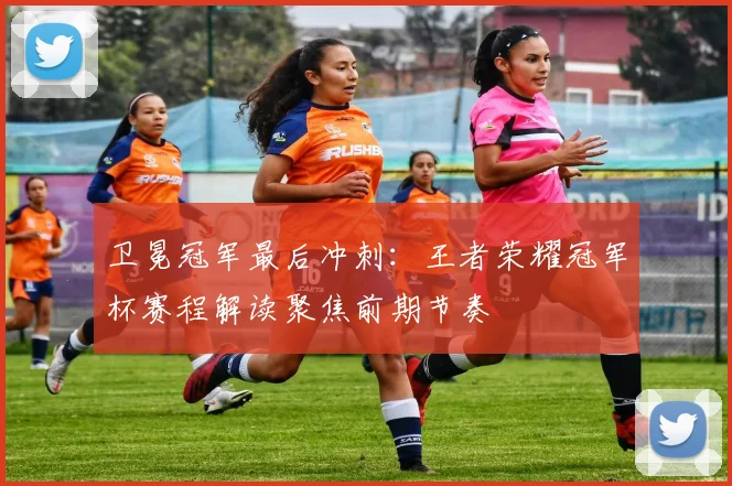 卫冕冠军最后冲刺：王者荣耀冠军杯赛程解读聚焦前期节奏