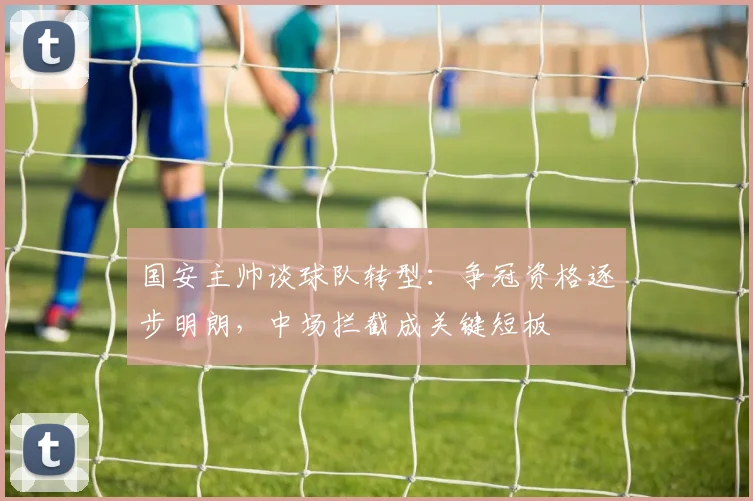 国安主帅谈球队转型：争冠资格逐步明朗，中场拦截成关键短板