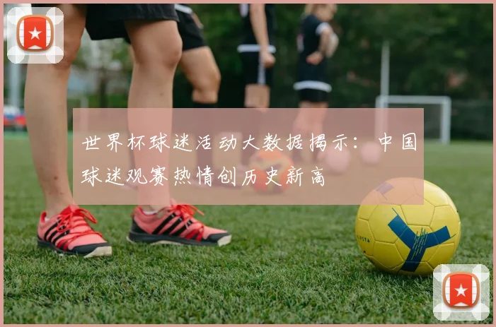 世界杯球迷活动大数据揭示：中国球迷观赛热情创历史新高
