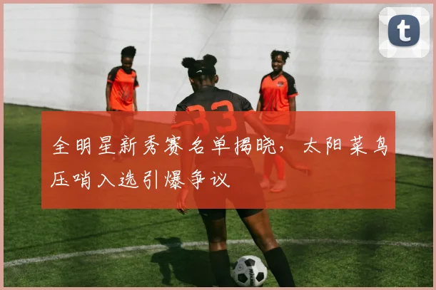 全明星新秀赛名单揭晓，太阳菜鸟压哨入选引爆争议