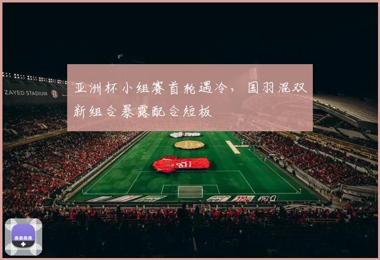 亚洲杯小组赛首轮遇冷，国羽混双新组合暴露配合短板