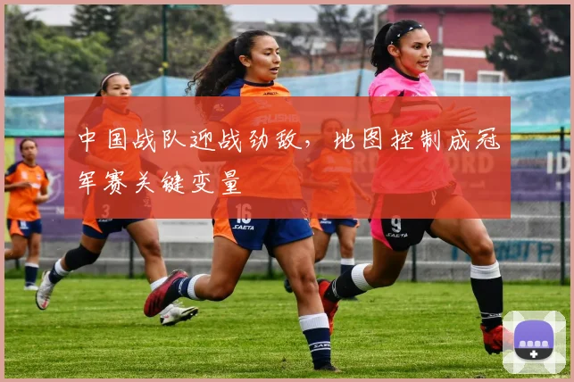 中国战队迎战劲敌，地图控制成冠军赛关键变量