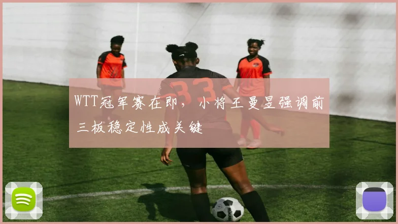 WTT冠军赛在即，小将王曼昱强调前三板稳定性成关键