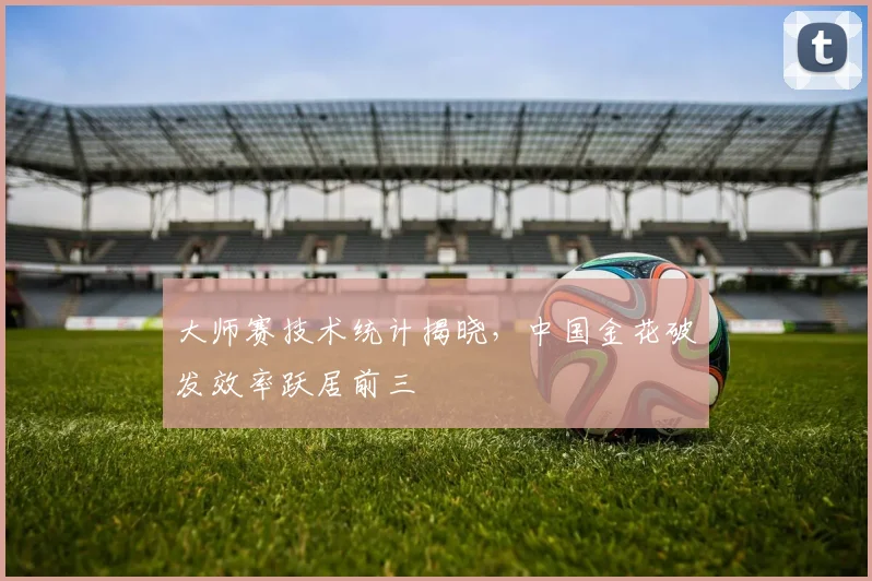大师赛技术统计揭晓，中国金花破发效率跃居前三