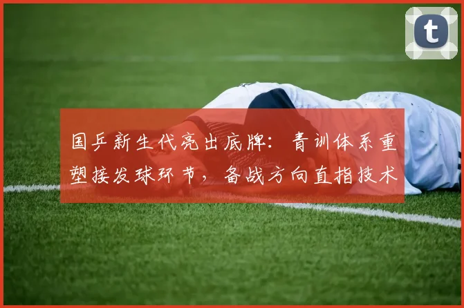 国乒新生代亮出底牌：青训体系重塑接发球环节，备战方向直指技术短板