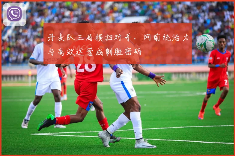 丹麦队三局横扫对手，网前统治力与高效运营成制胜密码