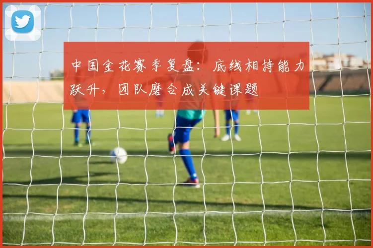 中国金花赛季复盘：底线相持能力跃升，团队磨合成关键课题