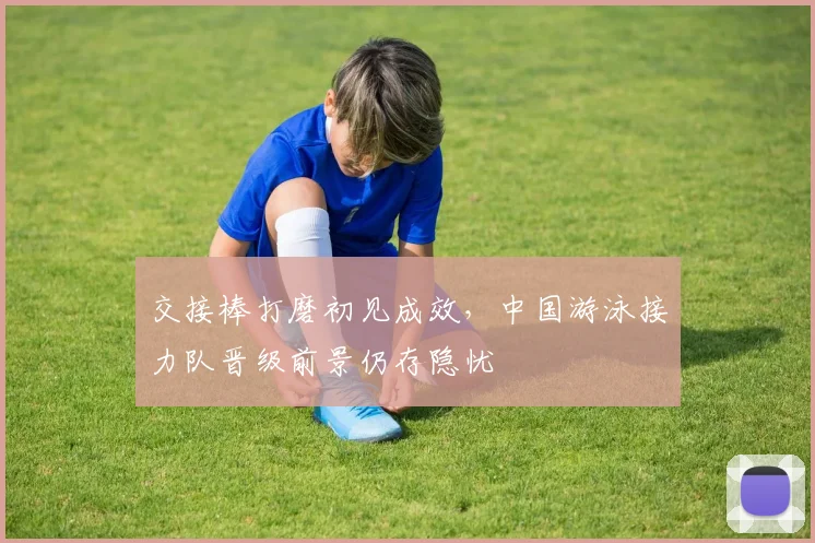 交接棒打磨初见成效，中国游泳接力队晋级前景仍存隐忧