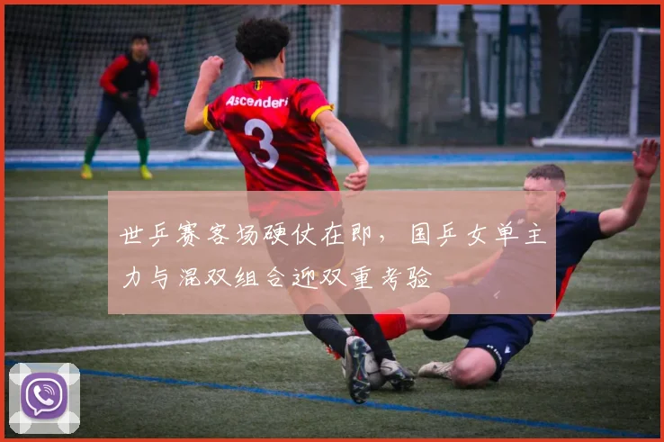 世乒赛客场硬仗在即，国乒女单主力与混双组合迎双重考验