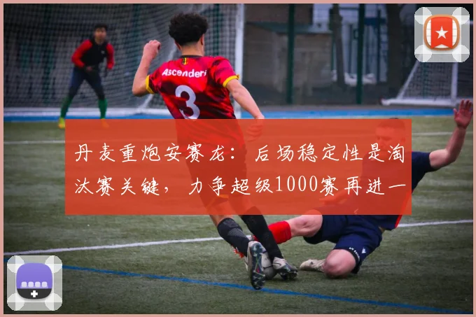 丹麦重炮安赛龙：后场稳定性是淘汰赛关键，力争超级1000赛再进一步