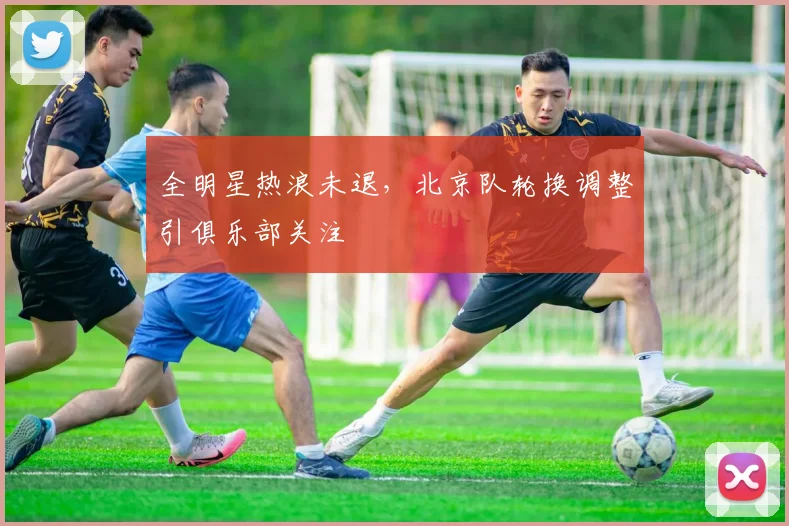 全明星热浪未退，北京队轮换调整引俱乐部关注