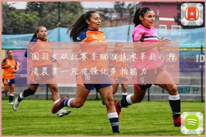国羽女双新赛季瞄准技术革新，陈清晨贾一凡将强化多拍能力