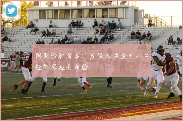 国羽险胜背后：后场火力全开，年轻阵容经受考验