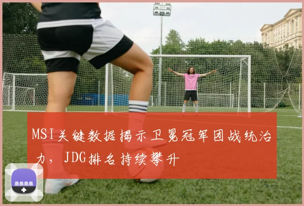 MSI关键数据揭示卫冕冠军团战统治力，JDG排名持续攀升