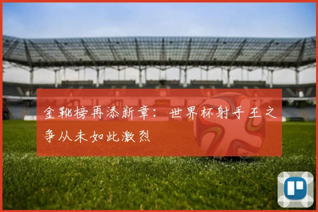 金靴榜再添新章：世界杯射手王之争从未如此激烈