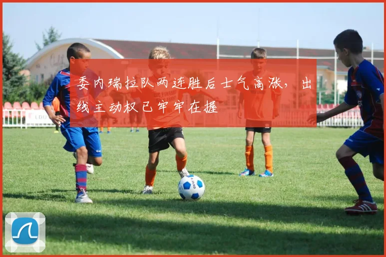 委内瑞拉队两连胜后士气高涨，出线主动权已牢牢在握