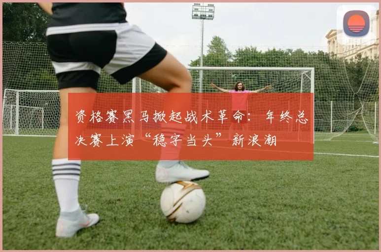 资格赛黑马掀起战术革命：年终总决赛上演“稳字当头”新浪潮