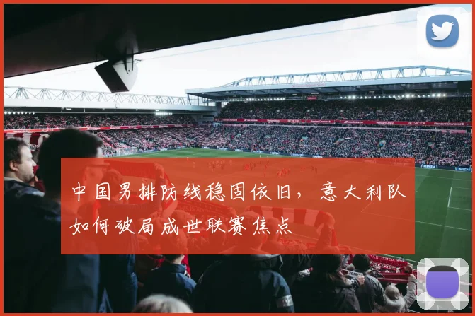 中国男排防线稳固依旧，意大利队如何破局成世联赛焦点