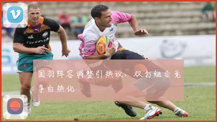 国羽阵容调整引热议，双打组合竞争白热化