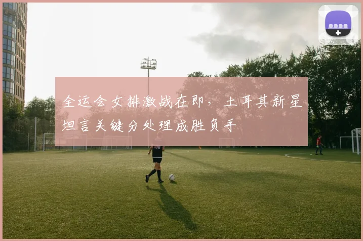 全运会女排激战在即，土耳其新星坦言关键分处理成胜负手
