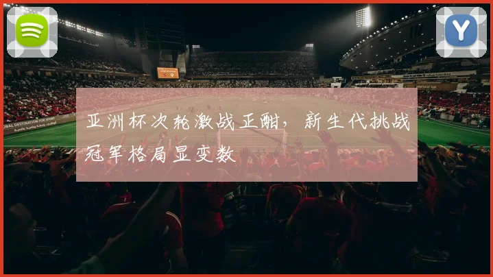亚洲杯次轮激战正酣，新生代挑战冠军格局显变数