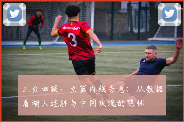 三分回暖，女篮内线告急：从数据看湖人连胜与中国玫瑰的隐忧