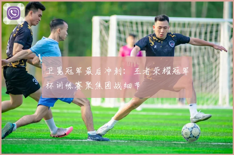 卫冕冠军最后冲刺：王者荣耀冠军杯训练赛聚焦团战细节
