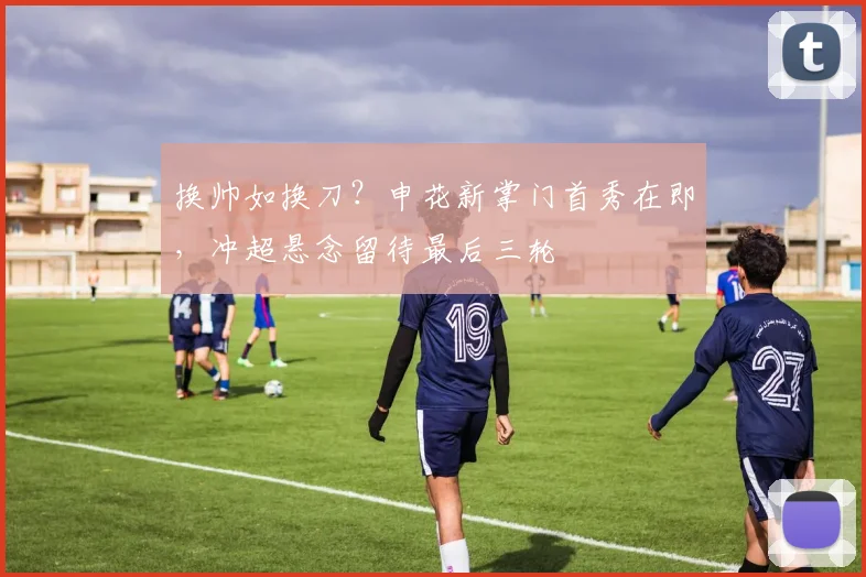 换帅如换刀？申花新掌门首秀在即，冲超悬念留待最后三轮